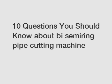 10 Questions You Should Know about bi semiring pipe cutting machine