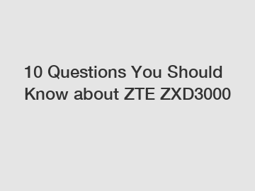 10 Questions You Should Know about ZTE ZXD3000
