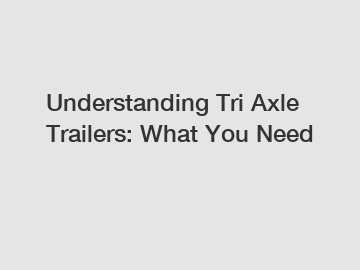 Understanding Tri Axle Trailers: What You Need