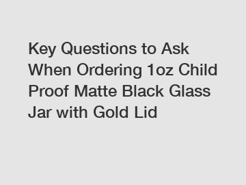 Key Questions to Ask When Ordering 1oz Child Proof Matte Black Glass Jar with Gold Lid