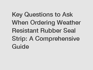 Key Questions to Ask When Ordering Weather Resistant Rubber Seal Strip: A Comprehensive Guide
