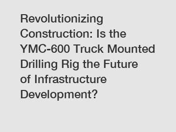 Revolutionizing Construction: Is the YMC-600 Truck Mounted Drilling Rig the Future of Infrastructure Development?