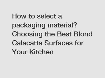 How to select a packaging material? Choosing the Best Blond Calacatta Surfaces for Your Kitchen