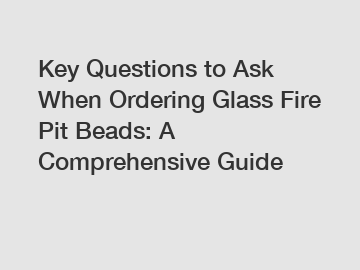 Key Questions to Ask When Ordering Glass Fire Pit Beads: A Comprehensive Guide