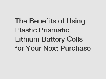 The Benefits of Using Plastic Prismatic Lithium Battery Cells for Your Next Purchase