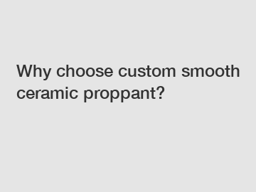 Why choose custom smooth ceramic proppant?