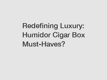 Redefining Luxury: Humidor Cigar Box Must-Haves?