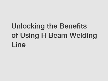 Unlocking the Benefits of Using H Beam Welding Line
