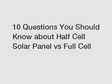 10 Questions You Should Know about Half Cell Solar Panel vs Full Cell