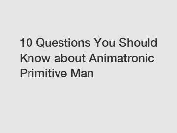 10 Questions You Should Know about Animatronic Primitive Man