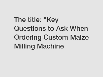 The title: "Key Questions to Ask When Ordering Custom Maize Milling Machine