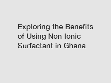 Exploring the Benefits of Using Non Ionic Surfactant in Ghana