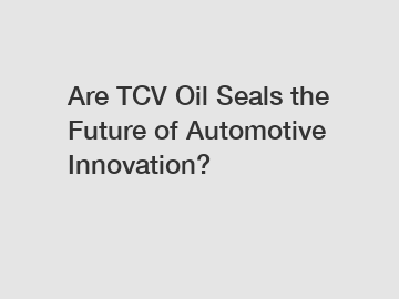 Are TCV Oil Seals the Future of Automotive Innovation?