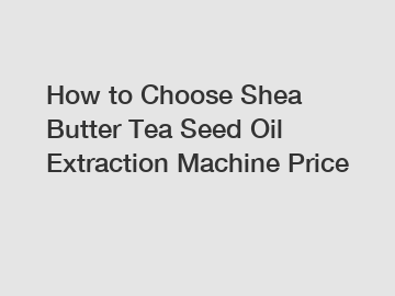 How to Choose Shea Butter Tea Seed Oil Extraction Machine Price