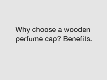 Why choose a wooden perfume cap? Benefits. Why choose a wooden perfume cap? Benefits.