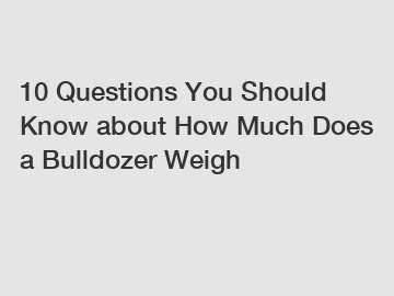10 Questions You Should Know about How Much Does a Bulldozer Weigh