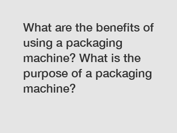 What are the benefits of using a packaging machine? What is the purpose of a packaging machine?