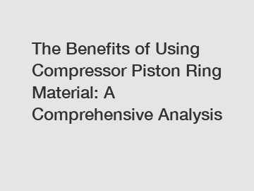 The Benefits of Using Compressor Piston Ring Material: A Comprehensive Analysis