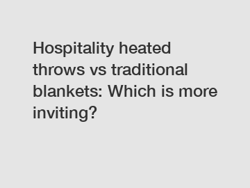 Hospitality heated throws vs traditional blankets: Which is more inviting?