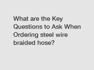 What are the Key Questions to Ask When Ordering steel wire braided hose?