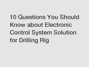 10 Questions You Should Know about Electronic Control System Solution for Drilling Rig