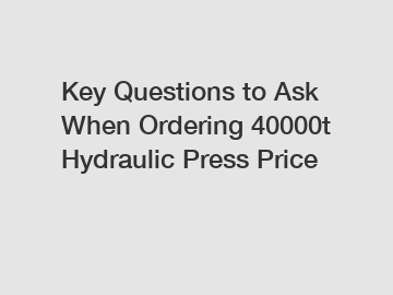 Key Questions to Ask When Ordering 40000t Hydraulic Press Price