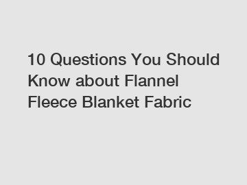 10 Questions You Should Know about Flannel Fleece Blanket Fabric