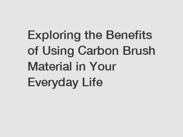 Exploring the Benefits of Using Carbon Brush Material in Your Everyday Life