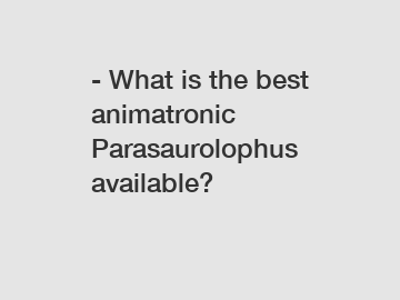 - What is the best animatronic Parasaurolophus available?