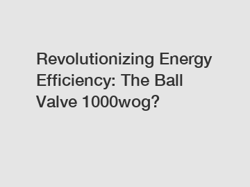 Revolutionizing Energy Efficiency: The Ball Valve 1000wog?