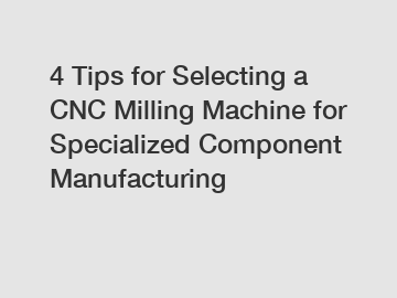 4 Tips for Selecting a CNC Milling Machine for Specialized Component Manufacturing