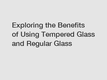 Exploring the Benefits of Using Tempered Glass and Regular Glass