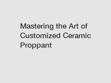 Mastering the Art of Customized Ceramic Proppant