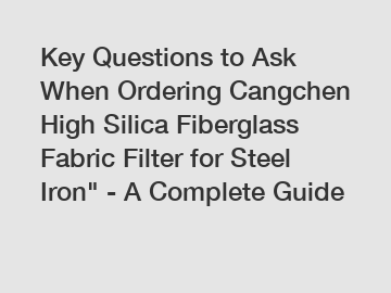 Key Questions to Ask When Ordering Cangchen High Silica Fiberglass Fabric Filter for Steel Iron" - A Complete Guide