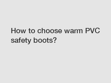 How to choose warm PVC safety boots?