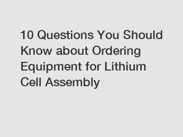 10 Questions You Should Know about Ordering Equipment for Lithium Cell Assembly