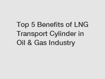 Top 5 Benefits of LNG Transport Cylinder in Oil & Gas Industry