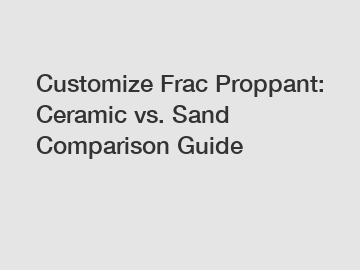 Customize Frac Proppant: Ceramic vs. Sand Comparison Guide