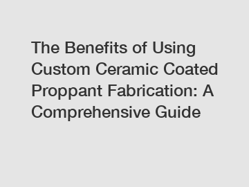 The Benefits of Using Custom Ceramic Coated Proppant Fabrication: A Comprehensive Guide