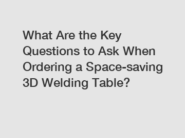 What Are the Key Questions to Ask When Ordering a Space-saving 3D Welding Table?