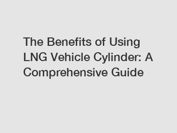 The Benefits of Using LNG Vehicle Cylinder: A Comprehensive Guide
