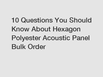 10 Questions You Should Know About Hexagon Polyester Acoustic Panel Bulk Order