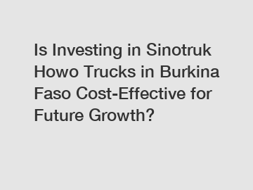 Is Investing in Sinotruk Howo Trucks in Burkina Faso Cost-Effective for Future Growth?