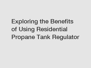 Exploring the Benefits of Using Residential Propane Tank Regulator