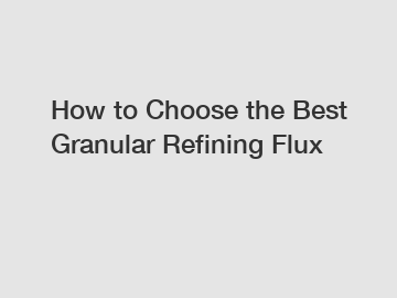 How to Choose the Best Granular Refining Flux