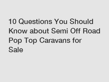 10 Questions You Should Know about Semi Off Road Pop Top Caravans for Sale