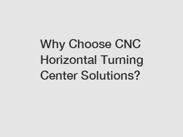 Why Choose CNC Horizontal Turning Center Solutions?