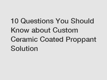 10 Questions You Should Know about Custom Ceramic Coated Proppant Solution