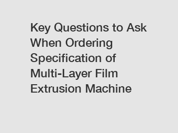Key Questions to Ask When Ordering Specification of Multi-Layer Film Extrusion Machine