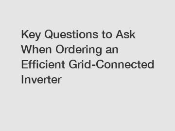 Key Questions to Ask When Ordering an Efficient Grid-Connected Inverter